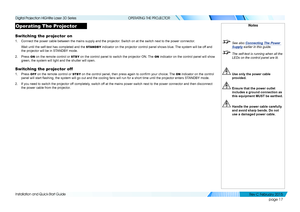 Page 25page 17
Installation and Quick-Start Guide
OPERATING THE PROJECTOR
Operating The Projector
Switching the projector on
1. Connect the power cable between the mains supply and the projector. Switch on at the switch next to the power connector.
Wait until the self-test has completed and the STANDBY indicator on the projector control panel shows blue. The system will be off and 
the projector will be in STANDBY mode.
2. Press ON on the remote control or STBY on the control panel to switch the projector ON....