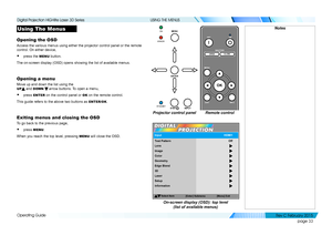 Page 41page 33
Operating Guide
USING THE MENUS
Using The Menus
Opening the OSD
Access the various menus using either the projector control panel or the\
 remote 
control. On either device,
• press the MENU button.
The on-screen display (OSD) opens showing the list of available menus.\
Opening a menu
Move up and down the list using the 
UP and DOWN  arrow buttons. To open a menu,
• press ENTER on the control panel or OK on the remote control.
This guide refers to the above two buttons as ENTER/OK.
Exiting menus...