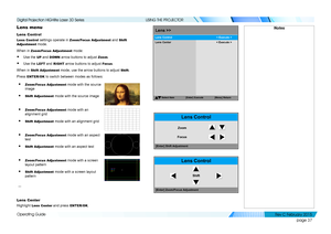 Page 45page 37
Operating Guide
USING THE PROJECTOR
Lens menu
Lens Control
Lens Control settings operate in Zoom/Focus Adjustment and Shift 
Adjustment mode.
When in Zoom/Focus Adjustment mode:
• Use the UP and DOWN arrow buttons to adjust Zoom.
• Use the LEFT and RIGHT arrow buttons to adjust Focus.
When in Shift Adjustment mode, use the arrow buttons to adjust Shift.
Press ENTER/OK to switch between modes as follows:
• Zoom/Focus Adjustment mode with the source 
image
• Shift Adjustment mode with the source...