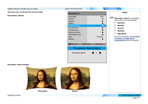 Page 60page 52
Operating Guide
USING THE PROJECTOR
Geometry menu continued from previous page 
Pincushion / Barrel
Pincushion / Barrel example
Notes
 Pincushion / Barrel is unavailable 
when using any of the following:
• Keystone
• Rotation
• Corners
• Blanking
• Edge Blend
 
For more information, see Possible 
Geometry and Edge Blend 
combinations  further in this guide.
SelectItem
[Menu] Return
Geometry >>
Overscan
Keystone
Rotation
Pincushion /Barrel
Top Left Corner
Aspect
Ratio
Off
16:10
Top Right Corner...