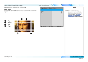Page 65page 57
Operating Guide
USING THE PROJECTOR
Edge Blend menu continued from previous page
Blend Width
Use the LEFT  and RIGHT  arrow buttons to set the width of the blended 
regions:
1 To p
2 Bottom
3 Left
4 Right
Notes
 Some controls in the Edge 
Blend
 menu may be unavailable 
depending on other settings. For 
more information, see  Possible 
Geometry and Edge Blend 
combinations  further in this guide.
EdgeBlend >>Blend Width>>
Select Item
[Menu]Return
Bottom
Left
Right
Top
00
0
0
Adjust
3
12
4...
