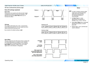 Page 70page 62
Operating Guide
USING THE PROJECTOR
3D menu continued from previous page
Some 3D settings explained
Dark Time
Ghosting can be caused by the left and right images 
overlapping during the time that the ZScreen or 3D 
glasses are switching. Dark Time allows you to 
minimize this effect.
3D Swap
The outgoing 3D frames are in pairs - the dominant 
frame being presented first. You can determine which 
frame should be the dominant one.
By convention the default setting is Left.
Sync Offset
The sync...