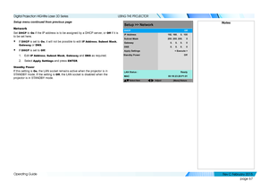 Page 75page 67
Operating Guide
USING THE PROJECTOR
Setup menu continued from previous page
Network
Set DHCP to On if the IP address is to be assigned by a DHCP server, or Off if it is 
to be set here.
• If DHCP is set to On, it will not be possible to edit IP Address, Subnet Mask, 
Gateway or DNS.
• If DHCP is set to Off:
1. Edit IP Address, Subnet Mask, Gateway and DNS as required.
2. Select Apply Settings and press ENTER.
Standby Power
If this setting is On, the LAN socket remains active when the projector is...