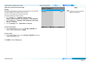 Page 77page 69
Operating Guide
USING THE PROJECTOR
Setup menu continued from previous page
Presets
The current image settings can be saved as a preset, which you can recal\
l later. 
The default settings can be recalled at any time as well.
Up to four custom presets can be stored for each input.
The following settings are saved in a preset:
• From the Image menu — Brightness, Contrast, Gamma, 
Adaptive Contrast, Saturation, Hue, Sharpness and Noise Reduction
• From the Color menu — Colorspace, Color...