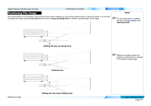 Page 97page 89
Reference Guide
POSITIONING THE IMAGE
Positioning The Image
The normal position for the projector is at the centre of the screen. Ho\
wever, you can set the projector above or below the centre, or to one side, 
and adjust the image using the Lens shift feature (known as rising and falling front) to maintain a geometrically correct image.
Notes
 For more information on shifting 
the lens, see Lens control  in the 
Operating Guide .
 Whenever possible, position the 
projector so that the lens is...