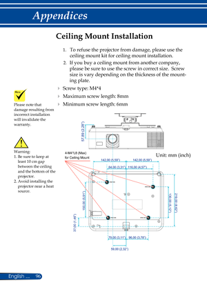 Page 10396
English ...
Appendices
130,00 (5,12”)219,00 (8,62”)
96,00 (3,78”)79,00 (3,11”)
59,00 (2,32”)
116,00 (4,57”)84,00 (3,31”)
142,00 (5,59”)142,00 (5,59”)
37,00 (1,46”)
150,00 (5,91”)
4-M4*L8 (Max)
for Ceiling Mount
57,89 (2,28”)
Please note that damage resulting from 
incorrect installation 
will invalidate the 
warranty.
Ceiling Mount Installation
  1.   To refuse the projector from damage, please use the 
ceiling mount kit for ceiling mount installation.
  2.   If you buy a ceiling mount from another...