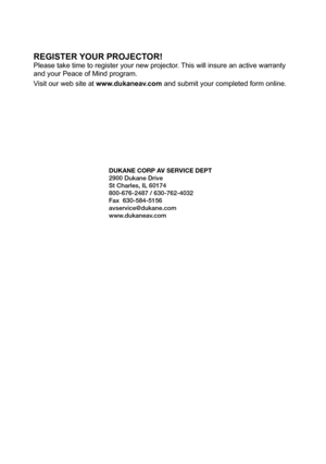 Page 109REGISTER YOUR PROJECTOR!
Please take time to register your new projector. This will insure an active warranty 
and your Peace of Mind program.
Visit our web site at www.dukaneav.com and submit your completed form online.
DUKANE CORP AV SERVICE DEPT 
2900 Dukane Drive
St Charles, IL 60174
800-676-2487 / 630-762-4032 
Fax  630-584-5156
avservice@dukane.com  
www.dukaneav.com 