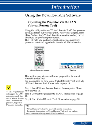 Page 2215... English
Introduction
Using the utility software “Virtual Remote Tool” that you can 
download from our web site (http://www.nec-display.com/ 
dl/en/index.html), Virtual Remote screen (or toolbar) can be 
displayed on your computer screen.
This will help you perform operations such as projector’s 
power on or off and signal selection via a LAN connection.
Toolbar
Virtual Remote screen
This section provides an outline of preparation for use of 
Virtual Remote Tool.
For information on how to use...