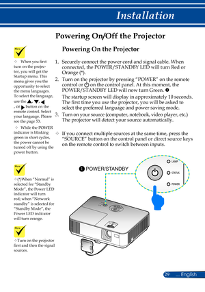 Page 3629... English
Installation
Powering On/Off the Projector
Turn on the projector 
first and then the signal 
sources.
(*)When “Normal” is 
selected for “Standby 
Mode”, the Power LED 
indicator will turn 
red; when “Network 
standby” is selected for 
“Standby Mode”, the 
Power LED indicator 
will turn orange.
POWER/STANDBY 1
	
When you first 
turn on the projec-
tor, you will get the 
Startup menu. This 
menu gives you the 
opportunity to select 
the menu languages. 
To select the language, 
use the 
,...