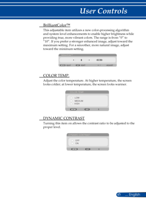 Page 5245... English
User Controls
 BrilliantColor™
This adjustable item utilizes a new color-processing algorithm 
and system level enhancements to enable higher brightness while 
providing true, more vibrant colors. The range is from “0” to 
“10”. If you prefer a stronger enhanced image, adjust toward the 
maximum setting. For a smoother, more natural image, adjust 
toward the minimum setting.
BrilliantColor™
EXIT ADJUST
EXIT
  COLOR TEMP.
Adjust the color temperature. At higher temperature, the screen 
looks...