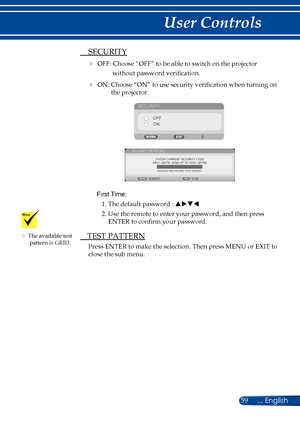 Page 6659... English
User Controls
 SECURITY
 OFF: Choose “OFF” to be able to switch on the projector 
without password verification.
 ON: Choose “ON” to use security verification when turning on the projector.
SECURITY
OFFON
 
ENTER CURRENT SECURITY CODE
SECURITY KEYWORD
EXIT
ENTER INVALID-KEYWORD TOO SHORT
First Time: 
1. The default password :  puqt
2. Use the remote to enter your password, and then press  ENTER to confirm your password.
 TEST PATTERN
Press ENTER to make the selection. Then press MENU or...