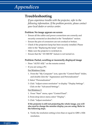 Page 8578
English ...
Appendices
Problem: No image appears on screen
  Ensure all the cables and power connections are correctly and 
securely connected as described in the “Installation” section.
 Ensure the pins of connectors are not crooked or broken.
  Check if the projection lamp has been securely installed. Please 
refer to the “Replacing the lamp” section.
  Make sure the projector is switched on.
  Ensure that the “AV-MUTE” feature is not turned on.
Problem: Partial, scrolling or incorrectly...