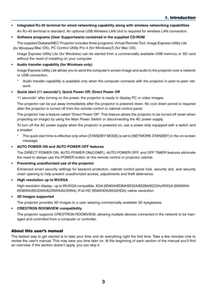Page 143
1. Introduction
•	 Integrated	RJ-45	terminal	for	wired	networking	capability	along	with	wireless	networking	capabilities
	 An	RJ-45	terminal	is	standard.	An	optional	USB	Wireless	LAN	Unit	is	required	for	wireless	LAN	connection.
•	 Software	programs	(User	Supportware)	contained	in	the	supplied	CD-ROM
	 The	supplied	Dukane/NEC	Projector	includes	three	programs:	Virtual	Remote	Tool,	Image	Express	Utility	Lite	
(for	Windows/Mac	OS),	PC	Control	Utility	Pro	4	(for	Windows)/5	(for	Mac	OS).	
	 Image	Express...