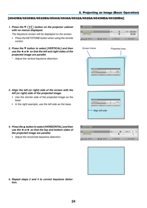 Page 3524
2. Projecting an Image (Basic Operation)
[6540WA/6536WA/6532WA/6540A/6536A/6532A/6528A/6540HDA/6532HDA]
1. Press the ▼ (  ) button on the projector cabinet 
with	no	menus	displayed. 	
 The Keystone screen will be displayed on the screen.
•	 Press 	the 	KEYSTONE 	button 	when 	using 	the 	remote	
control.
2.  Press the ▼	button	 to	select	 [VERTICAL]	 and	then	
use the  ◀ or ▶	so	 that	 the	left	and	 right	 sides	 of	the	
projected	image	are	parallel.
*	 Adjust	the	vertical	keystone	distortion....