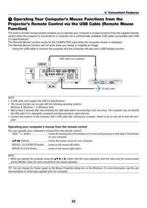 Page 5342
3. Convenient Features
❼ Operating Your Computer’s Mouse Functions from the 
Projector’s Remote Control via the USB Cable (Remote Mouse 
Function)
The	 built-in	 remote	 mouse	function	 enables	you	to	operate	 your	computer’s	 mouse	functions	 from	the	supplied	 remote	
control	when	the	projector	 is	connected	 to	a	computer	 via	a	commercially	 available	USB	cable	 (compatible	 with	USB	
2.0	specifications).
The	Remote	Mouse	function	works	for	the	COMPUTER	input	while	the	computer	screen	is...