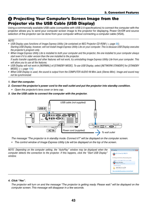 Page 5443
3. Convenient Features
❽ Projecting Your Computer’s Screen Image from the 
Projector via the USB Cable (USB Display)
Using	 a	commercially	 available	USB	cable	 (compatible	 with	USB	 2.0	specifications)	 to	connect	 the	computer	 with	the	
projector	 allows	you	to	send	 your	computer	 screen	image	to	the	 projector	 for	displaying. 	Power	 On/Off	 and	source	
selection	of	the	projector	can	be	done	from	your	computer	without	connecting	a	computer	cable	(VGA).
NOTE:
•	 USB	Display	uses	functions	of...