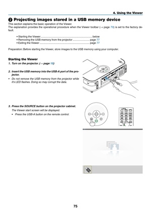 Page 8675
4. Using the Viewer
❷ Projecting images stored in a USB memory device
This	section	explains	the	basic	operation	of	the	Viewer.	
The	explanation	 provides	the	operational	 procedure	when	the	Viewer	 toolbar	 (→	page	79)	 is	 set	 to	the	 factory	 de-
fault.
•	Starting	the	 Viewer .......................................................................below
•	Removing	the	USB	memory	from	the	projector  .......................page	77
•	Exiting	the	 Viewer...