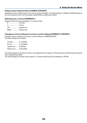 Page 117106
5. Using On-Screen Menu
Setting	carbon	footprint	factor	[CARBON	CONVERT]
Adjusts	the	carbon	 footprint	 factor	in	the	 carbon	 saving	calculation. 	The	 initial	 setting	 is	0.505[kg-CO2/kWh]	 based	on	
the	CO2	Emissions	from	Fuel	Combustion	(2008	Edition)	published	by	OECD.
Selecting your currency [CURRENCY]
Displays	electricity	pricing	(available	in	4	currency	units).
$ ����������������������������US Dollar
€
  ���������������������������EU Euro
JP¥
  ������������������������Japanese Yen
RMB¥...