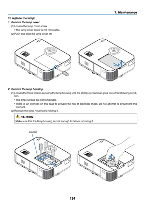 Page 145134
7. Maintenance
2.	 Remove	the	lamp	housing.
(1)	Loosen	the	three	 screws	 securing	 the	lamp	 housing	 until	the	phillips	 screwdriver	 goes	into	a	freewheeling	 condi-
tion.
	 •	 The	three	screws	are	not	removable.
	 •		There	 is	an	 interlock	 on	this	 case	 to	prevent	 the	risk	 of	electrical	 shock.	Do	 not	 attempt	 to	circumvent	 this	
interlock.
(2)	Remove	the	lamp	housing	by	holding	it.
 CAUTION:
Make	sure	that	the	lamp	housing	is	cool	enough	to	before	removing	it.
Interlock
To replace the...