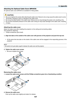 Page 158147
8. Appendix
Attaching the Optional Cable Cover (NP05CV)
An	optional	cable	cover	(NP05CV)	is	available	for	hiding	cables.
 CAUTION:
•	 Be	sure	to	tighten	 the	screws	 after	attaching	 the	cable	 cover.	Failure	 to	do	 so	may	 cause	 the	cable	 cover	 to	come	
off	and	fall,	resulting	in	injury	or	damage	to	the	cable	cover.
•	 Do	not	put	bundled	cables	in	the	cable	cover. 	Failure	to	do	so	may	damage	the	power	cord,	resulting	a	fire.
•	 Do	not	force	 excessive	 pressure	to	the	 cable	 cover.	Doing	 so...