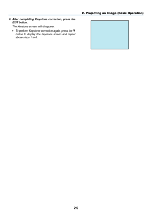 Page 3625
2. Projecting an Image (Basic Operation)
6.	 After	completing 	Keystone 	correction, 	press 	the	
EXIT	button. 	
 The Keystone screen will disappear.
•	 To	 perform	 Keystone	 correction	 again,	press	the	▼ 
button  to  display  the  Keystone  screen  and  repeat 
above steps 1 to 6. 