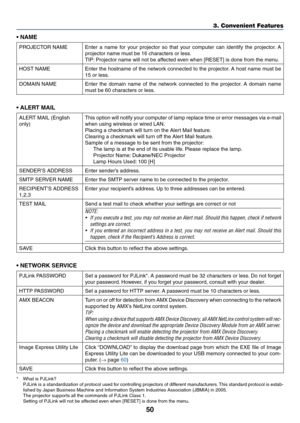 Page 6150
3. Convenient Features
•	NAME
PROJECTOR	NAMEEnter	a	name	 for	your	 projector	 so	that	 your	 computer	 can	identify	 the	projector. 	A	
projector	name	must	be	16	characters	or	less. 	
TIP:	Projector	name	will	not	be	affected	even	when	[RESET]	is	done	from	the	menu.
HOST	NAMEEnter	 the	hostname	 of	the	 network	 connected	 to	the	 projector. 	A	 host	 name	 must	be	
15 or less.
DOMAIN	NAMEEnter	 the	domain	 name	of	the	 network	 connected	 to	the	 projector. 	A	 domain	 name	
must be 60 characters or...