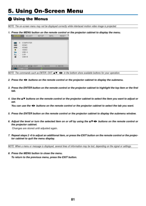 Page 9281
5. Using On-Screen Menu
❶ Using the Menus
NOTE:	The	on-screen	menu	may	not	be	displayed	correctly	while	interlaced	motion	video	image	is	projected.
1.	 Press	the	MENU	button	on	the	remote	control	or	the	projector	cabinet	to	display	the	menu.
 
NOTE:	The	commands	such	as	ENTER,	EXIT,	▲▼,	◀▶	in	the	bottom	show	available	buttons	for	your	operation.
2. Press the ◀▶	buttons	on	the	remote	control	or	the	projector	cabinet	to	display	the	submenu.
3.	 Press	 the	ENTER	 button	on	the	 remote	 control	 or	the...