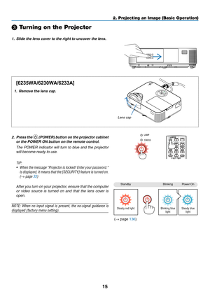Page 2615
2. Projecting an Image (Basic Operation)
StandbyBlinkingPower	On
Steady red lightBlinking blue 
light Steady blue 
light
❸ Turning on the Projector
1.	 Slide	the	lens	cover	to	the	right	to	uncover	the	lens.
1.	 Remove	the	lens	cap.
2. Press the 	(POWER) button on the projector cabinet 
or the POWER ON button on the remote control. 
  The  POWER  indicator  will  turn  to  blue  and  the  projector 
will become ready to use.
TIP:	
•	 When 	the 	message	 “Projector 	is 	locked!	 Enter	your	password.”...