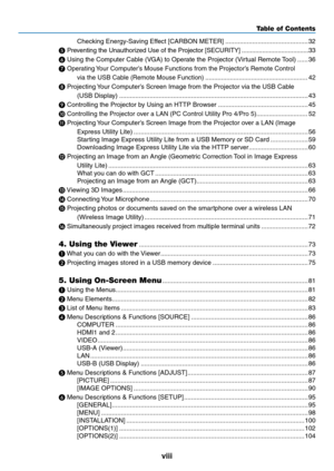 Page 10viii
Table of Contents
Checking	Energy-Saving	Effect	[CARBON	METER] ..............................................32
❺ 
Preventing	the	Unauthorized	Use	of	the	Projector	[SECURITY]  .......................................3 3
❻	Using	the	Computer	Cable	(VGA)	to	Operate	the	Projector	(Virtual	Remote	 Tool) ......36
❼ 
Operating	 Your	Computer’s	Mouse	Functions	from	the	Projector’s	Remote	Control	
via	the	USB	Cable	(Remote	Mouse	Function) ..........................................................42
❽...