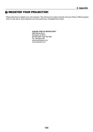 Page 165154
8. Appendix
❾ REGISTER YOUR PROJECTOR! 
Please take time to register your new projector. This will insure an active warranty and your Peace of Mind program.
Visit our web site at: www.dukaneav.com and submit your completed form online.
DUKANE CORP AV SERVICE DEPT 
2900 Dukane Drive
St Charles, IL 60174
800-676-2487 / 630-762-4032 
Fax  630-584-5156
avservice@dukane.com  
www.dukaneav.com 
