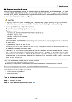 Page 144133
7. Maintenance
❸ Replacing the Lamp
When	the	lamp	 reaches	 the	end	 of	its	 life,	 the	LAMP	 indicator	 in	the	 cabinet	 will	blink	 red	and	 the	message	 “THE	LAMP	
HAS	REACHED	 THE	END	 OF	ITS	 USABLE	 LIFE.	PLEASE		 REPLACE	 THE	LAMP.” 	will	 appear	 (*).	Even	 though	 the	
lamp	may	still	be	working,	 replace	the	lamp	 to	maintain	 the	optimal	 projector	 performance. 	After	 replacing	 the	lamp,	
be	sure	to	clear	the	lamp	hour	meter. 	(→	page	116)
 CAUTION
•	 DO	NOT	TOUCH	 THE	LAMP	 immediately...
