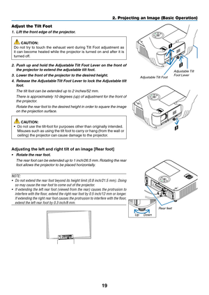 Page 3019
2. Projecting an Image (Basic Operation)
2
1
3
Adjustable Tilt Foot
Adjustable Tilt 
Foot Lever
Adjust the Tilt Foot
1.		Lift	the	front	edge	of	the	projector.
 CAUTION:
Do	 not	 try	to	touch	 the	exhaust	 vent	during	 Tilt	Foot	 adjustment	 as	
it	can	 become	 heated	while	the	projector	 is	turned	 on	and	 after	 it	is	
turned	off.
2.		Push	 up	and	 hold	 the	Adjustable	 Tilt	Foot	 Lever	 on	the	 front	 of	
the	projector	to	extend	the	adjustable	tilt	foot.
3.		Lower	the	front	of	the	projector	to	the...