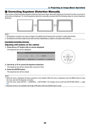 Page 3322
2. Projecting an Image (Basic Operation)
❻ Correcting Keystone Distortion Manually
If	the	 screen 	is	 tilted 	vertically, 	keystone 	distortion	 becomes	large. 	Automatic	 Keystone	Correction 	function 	is	 turned 	on 	
at	the	 time	 of	shipment. 	To	 correct	 keystone	 distortion	 manually,	 proceed	with	the	following	 steps	to	correct	 keystone	
distortion. 
 
NOTE:	
•	 The	Keystone	correction	can	cause	an	image	to	be	slightly	blurred	because	the	correction	is	made	electronically.
•	 The	Keystone...