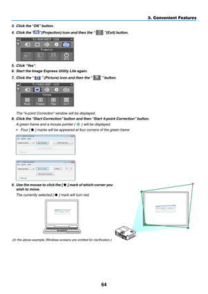 Page 7564
3. Convenient Features
3.	 Click	the	“OK”	button.
4.	 Click	the	 “”(Projection)	icon	and	then	the	 “		”(Exit)	button.
5.	 Click	“Yes”.
6.	 Start	the	Image	Express	Utility	Lite	again.
7.	 Click	the	 “		”	(Picture)	icon	and	then	the	 “		”	button.
	 The	 “4-point	Correction” 	window	will	be	displayed.
8.	 Click	the	“Start	Correction” 	button	and	then	“Start	4-point	Correction” 	button.
 A green frame and a mouse pointer (  ) will be displayed.
•	 Four	[	•	]	marks	will	be	appeared	at	four	corners	of	the...