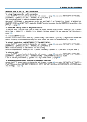 Page 122111
5. Using On-Screen Menu
Hints on How to Set Up LAN Connection
To	set	up	the	projector	for	a	LAN	connection:
Access	the	HTTP	 server	 function	 to	display	 the	web	 browser	 (→	page	45)	 and	 select	 [NETWORK	 SETTINGS]	→ 
[SETTINGS]	→	[WIRELESS	LAN]	→	[PROFILE	1]	or	[PROFILE	2].
Two	settings	can	be	set	for	the	USB	 Wireless	LAN	Unit.
Next	select	 [SETTINGS]	 for	your	 selected	 profile,	and	set	[ENABLE]	 or	[DISABLE]	 for	[DHCP],	 [IP	ADDRESS],	
[SUBNET	 MASK],	and	[GATEWAY]. 	Last	 click	 [SAVE]....