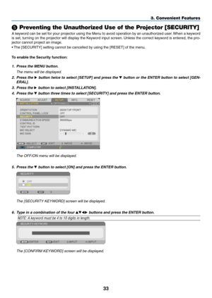 Page 4433
3. Convenient Features
❺ Preventing the Unauthorized Use of the Projector [SECURITY]
A	keyword	 can	be	set	 for	your	 projector	 using	the	Menu	 to	avoid	 operation	 by	an	 unauthorized	 user.	When	 a	keyword	
is	 set,	 turning	 on	the	 projector	 will	display	 the	Keyword	 input	screen. 	Unless	 the	correct	 keyword	 is	entered,	 the	pro-
jector	cannot	project	an	image. 	
•	The	[SECURITY]	setting	cannot	be	cancelled	by	using	the	[RESET]	of	the	menu.
To enable the Security function:
1.  Press the MENU...