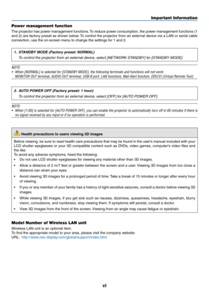 Page 8vi
Important Information
Power management function
The	projector	 has	power	 management	 functions.	To	 reduce	 power	consumption,	 the	power	 management	 functions	(1	
and	2)	are	 factory	 preset	as	shown	 below.	To	 control	 the	projector	 from	an	external	 device	via	a	LAN	 or	serial	 cable	
connection,	use	the	on-screen	menu	to	change	the	settings	for	1	and	2.
1. STANDBY MODE (Factory preset: NORMAL)
  To control the projector from an external device, select [NETWORK STANDBY] for [STANDBY MODE]....