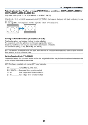 Page 10594
5. Using On-Screen Menu
Adjusting	the	Vertical	Position	of	Image	[POSITION]	(not	available	on	6540WA/6536WA/6532WA/
6235WA/6230WA/6540HDA/6532HDA)
(only	when	[16:9],	[15:9],	or	[16:10]	is	selected	for	[ASPECT	RATIO])
When	[16:9],	 [15:9],	or	[16:10]	 is	selected	 in	[ASPECT	 RATIO],	the	image	 is	displayed	 with	black	 borders	 on	the	 top	
and bottom.
You	can	adjust	the	vertical	position	from	the	top	to	the	bottom	of	the	black	area.
 
Turning on Noise Reduction [NOISE REDUCTION]
This	function	allows...