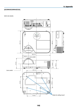 Page 157146
8. Appendix
368 (14.5)
286(11.3)
134 (5.3)
130 (5.2) 150 (5.9)
200 (7.9)
175 (6.9)
98 (3.9)
80 (3.2)
108 (4.3)
291 (11.5)
[6235WA/6230WA/6233A]
Lens center
Lens center
Holes for ceiling mount
Unit:	mm	(inch) 