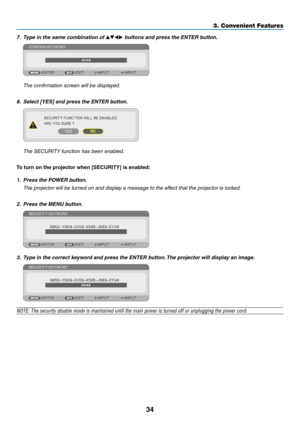 Page 4534
3. Convenient Features
7.	 Type	in	the	same	combination	of	▲▼◀▶	buttons	and	press	the	ENTER	button.
 The confirmation screen will be displayed.
8.	 Select	[YES]	and	press	the	ENTER	button.
	 The	SECURITY	function	has	been	enabled.
To	turn	on	the	projector	when	[SECURITY]	is	enabled:
1. Press the POWER button.
	 The	projector	will	be	turned	on	and	display	a	message	to	the	effect	that	the	projector	is	locked.
2.  Press the MENU button.
3.	 Type	in	the	correct	keyword	and	press	the	ENTER	button. 	The...