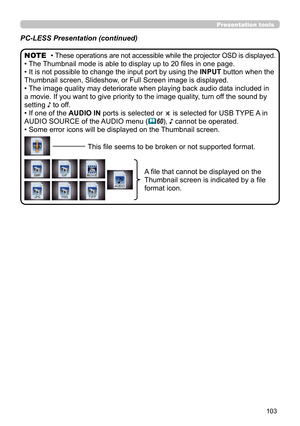Page 103103
Presentation tools
PC-LESS Presentation (continued)
• These operations are not accessible while the projector OSD is displayed.
• The Thumbnail mode is able to display up to 20 files in one page.
• It is not possible to change the input port by using the INPUT button when the 
Thumbnail screen, Slideshow, or Full Screen image is displayed.
• The image quality may deteriorate when playing back audio data included in 
a movie. If you want to give priority to the image quality, turn off the sound by...