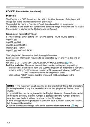 Page 108108
Presentation tools
PC-LESS Presentation (continued)
Playlist
The Playlist is a DOS format text file, which decides the order of displayed still 
image files in the Thumbnail mode or Slideshow.
The playlist file name is “playlist.txt” and it can be edited on a computer.  
It is created in the folder that contains the selected image files when the PC-LESS 
Presentation is started or the Slideshow is configured.
[Example of “playlist.txt” files] 
START setting : STOP setting : INTERVAL setting : PLAY...