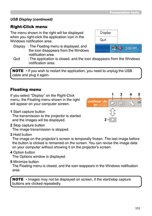 Page 111111
Presentation tools
The menu shown in the right will be displayed 
when you right-click the application icon in the 
Windows notification area.Display
 :  The Floating menu is displayed, and 
the icon disappears from the Windows 
notification area.
Quit
 :  The application is closed, and the icon disappears from the Windows 
notification area.
USB Display (continued)
Right-Click menu
• If you wish to restart the application, you need to unplug the USB 
cable and plug it again. NOTE
If you select...