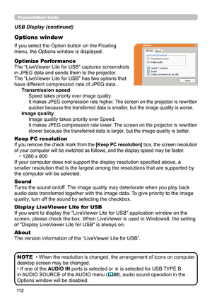 Page 11211 2
Presentation tools
If you select the Option button on the Floating 
menu, the Options window is displayed.
Optimize Performance
The “LiveViewer Lite for USB” captures screenshots  
in JPEG data and sends them to the projector.  
The “LiveViewer Lite for USB” has two options that 
have different compression rate of JPEG data. 
Transmission speed
Speed takes priority over Image quality. 
It makes JPEG compression rate higher. The screen on the projector is rewritten 
quicker because the transferred...
