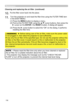Page 11611 6
Maintenance
► Before taking care of the air filter, make sure the power cable 
is not plugged in, then allow the projector to cool sufficiently.
►Use only the air filter of the specified type. Do not use the projector without the 
air filter or the filter cover. It could result in a fire or malfunction to the projector.
►Clean the air filter periodically. If the air filter becomes clogged by dust or the 
like, internal temperatures rise and could cause a fire, a burn or malfunction to 
the...