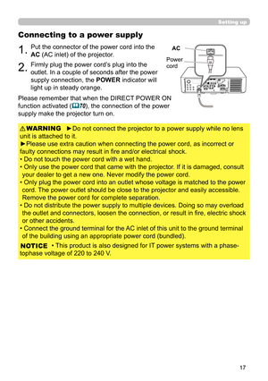 Page 1717
Setting up
Connecting to a power supply
1.Put the connector of the power cord into the 
AC (AC inlet) of the projector.
2.Firmly plug the power cord’s plug into the 
outlet. In a couple of seconds after the power 
supply connection, the POWER indicator will 
light up in steady orange.
►Do not connect the projector to a power supply while no lens 
unit is attached to it.
►Please use extra caution when connecting the power cord, as incorrect or 
faulty connections may result in fi re and/or electrical...