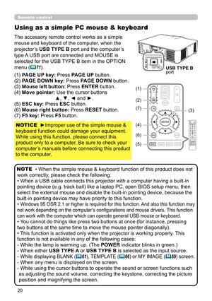 Page 2020
Using as a simple PC mouse & keyboard
The accessory remote control works as a simple 
mouse and keyboard of the computer, when the 
projector’s USB TYPE B port and the computer’s 
type A USB port are connected and MOUSE is 
selected for the USB TYPE B item in the OPTION 
menu (
71).
(1) PAGE UP key: Press PAGE UP button.
(2) PAGE DOWN key: Press PAGE DOWN button.
(3) Mouse left button:  Press ENTER button.
(4) Move pointer:  Use the cursor buttons  ▲, ▼, ◄ and ►.
(5) ESC key: Press ESC button.
(6)...