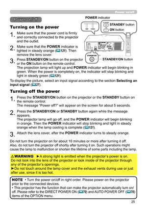 Page 2525
1.Make sure that the power cord is firmly 
and correctly connected to the projector 
and the outlet.
Turning on the power
2.Make sure that the POWER indicator is 
lighted in steady orange (
121). Then 
remove the lens cover.
3.Press STANDBY/ON button on the projector  
or the ON button on the remote control.
The projection lamp will light up and  POWER indicator will begin blinking in 
green. When the power is completely on, the indicator will stop blinking and 
light in steady green (
121).
Power...