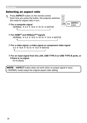 Page 2828
Operating
Selecting an aspect ratio
  For a computer signal
 NORMAL  4:3  16:9
  16:10  NATIVE 
       
  For a video signal, s-video signal or component video signal
 4:3  16:9 
 16:10  14:9  NATIVE 
  
  For an input signal from the LAN, USB TYPE A or USB TYPE B ports, or 
if there is no signal 
16:10 (fixed)
1.Press ASPECT button on the remote control.   
Each time you press the button, the projector switches 
the mode for aspect ratio in turn. 
 
 For HDMITM and HDBaseTTM signals...