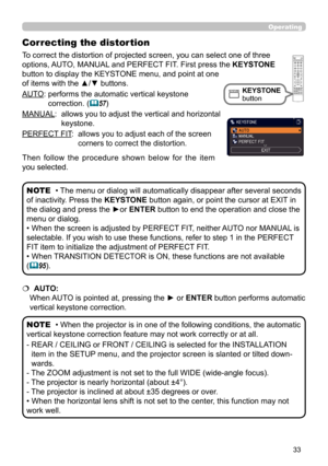Page 3333
Operating
AUTO:  performs the automatic vertical keystone 
correction. (
57)
MANUAL:  
 allows you to adjust the vertical and 
 horizontal 
keystone.
PERFECT FIT:  
 allows you to adjust each of the screen 
corners to correct the distortion.
• The menu or dialog will automatically disappear after several seconds 
of inactivity. Press the KEYSTONE button again, or point the cursor at EXIT in 
the dialog and press the ►or  ENTER button to end the operation and close the 
menu or dialog. 
• When the...